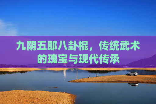 九阴五郎八卦棍，传统武术的瑰宝与现代传承