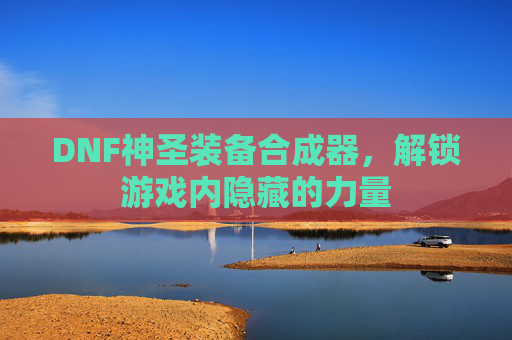 DNF神圣装备合成器,解锁游戏内隐藏的力量 DNF神圣装备合成器,解锁游戏内隐藏的力量