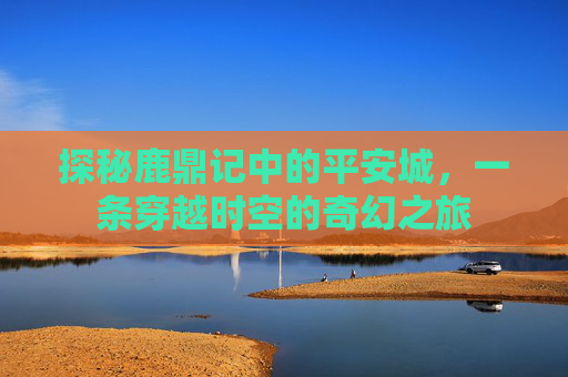 探秘鹿鼎记中的平安城，一条穿越时空的奇幻之旅