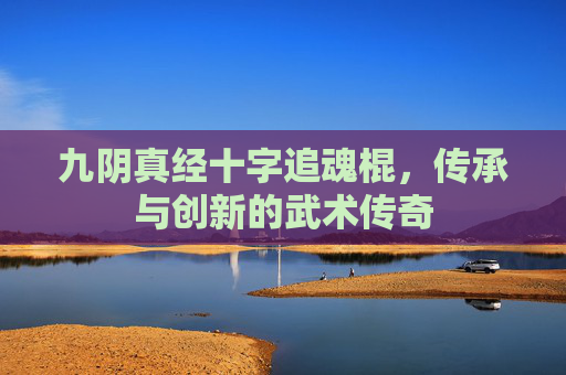九阴真经十字追魂棍,传承与创新的武术传奇 九阴真经十字追魂棍,传承与创新的武术传奇