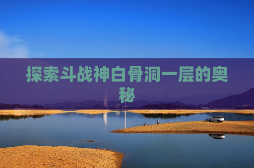 探索斗战神白骨洞一层的奥秘 探索斗战神白骨洞一层的奥秘