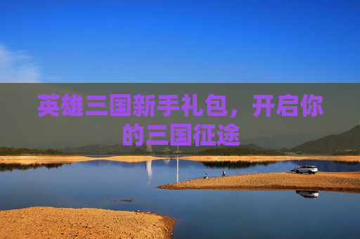 英雄三国新手礼包,开启你的三国征途 英雄三国新手礼包,开启你的三国征途