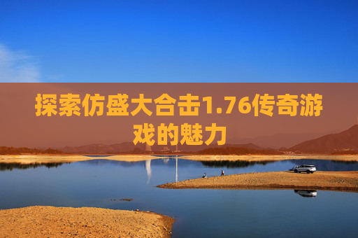 探索仿盛大合击1.76传奇游戏的魅力 探索仿盛大合击1.76传奇游戏的魅力