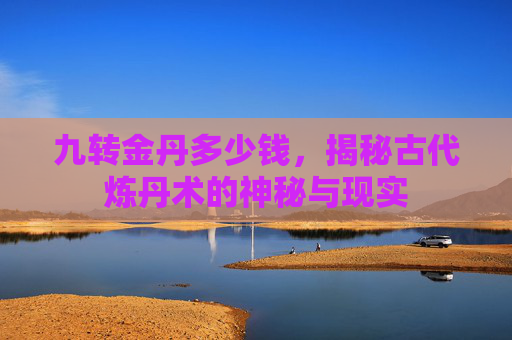 九转金丹多少钱，揭秘古代炼丹术的神秘与现实