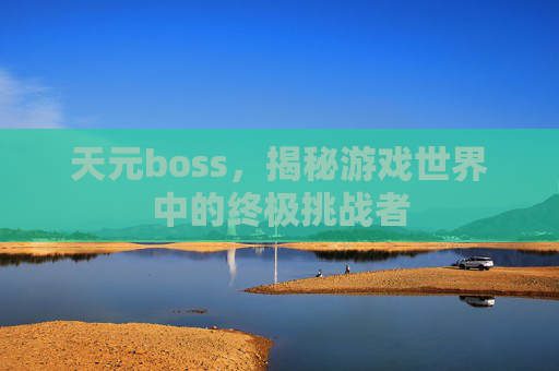 天元boss，揭秘游戏世界中的终极挑战者