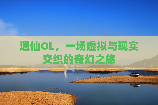 遇仙OL,一场虚拟与现实交织的奇幻之旅 遇仙OL,一场虚拟与现实交织的奇幻之旅