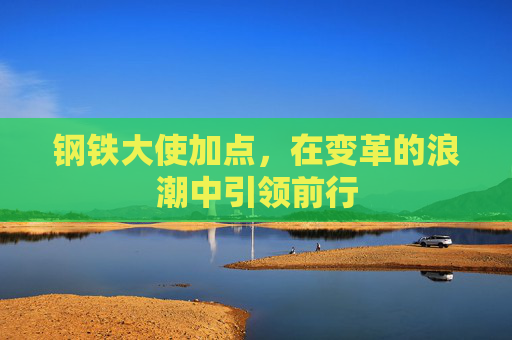 钢铁大使加点,在变革的浪潮中引领前行 钢铁大使加点,在变革的浪潮中引领前行