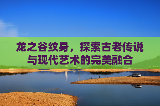 龙之谷纹身，探索古老传说与现代艺术的完美融合