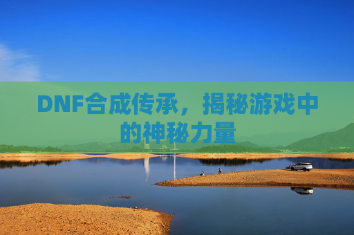 DNF合成传承,揭秘游戏中的神秘力量 DNF合成传承,揭秘游戏中的神秘力量