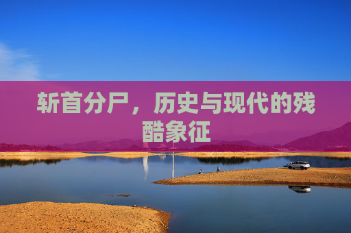 斩首分尸,历史与现代的残酷象征 斩首分尸,历史与现代的残酷象征