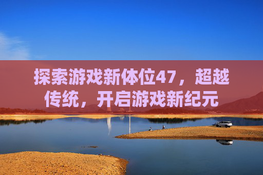 探索游戏新体位47，超越传统，开启游戏新纪元
