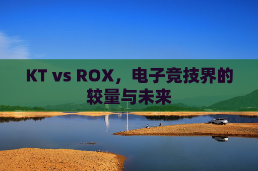KT vs ROX,电子竞技界的较量与未来 KT vs ROX,电子竞技界的较量与未来