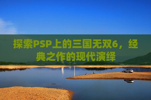 探索PSP上的三国无双6，经典之作的现代演绎