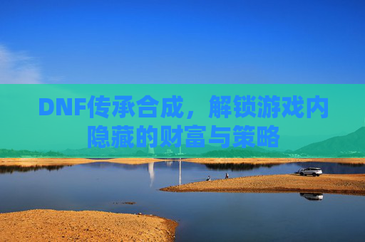 DNF传承合成,解锁游戏内隐藏的财富与策略 DNF传承合成,解锁游戏内隐藏的财富与策略