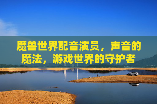 魔兽世界配音演员，声音的魔法，游戏世界的守护者