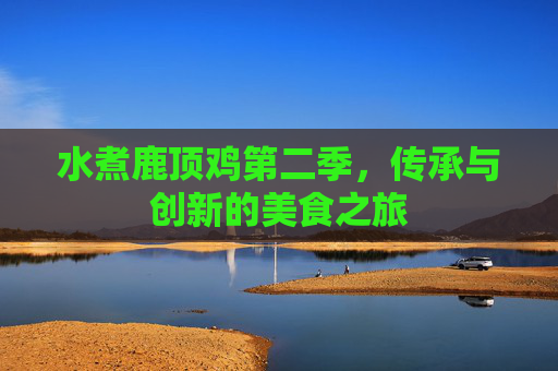 水煮鹿顶鸡第二季,传承与创新的美食之旅 水煮鹿顶鸡第二季,传承与创新的美食之旅