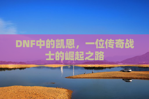 DNF中的凯恩，一位传奇战士的崛起之路