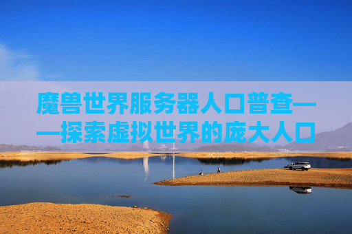 魔兽世界服务器人口普查——探索虚拟世界的庞大人口 魔兽世界服务器人口普查——探索虚拟世界的庞大人口