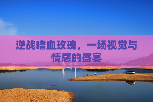 逆战嗜血玫瑰，一场视觉与情感的盛宴