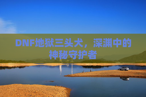 DNF地狱三头犬，深渊中的神秘守护者