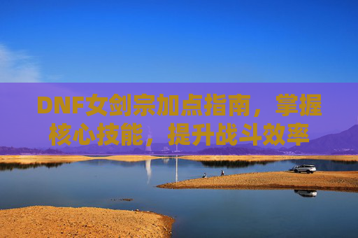 DNF女剑宗加点指南，掌握核心技能，提升战斗效率