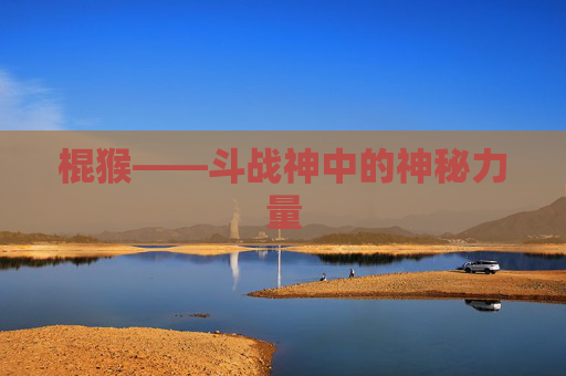 棍猴——斗战神中的神秘力量 棍猴——斗战神中的神秘力量