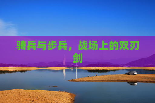 骑兵与步兵，战场上的双刃剑