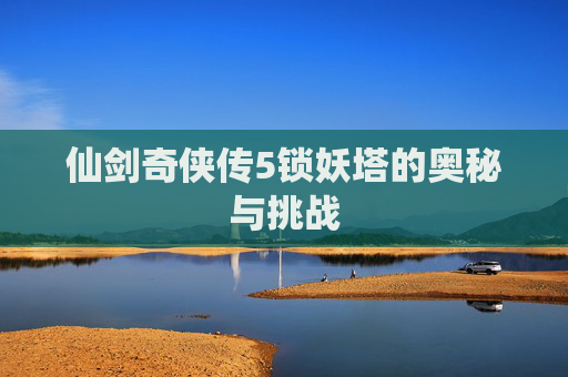 仙剑奇侠传5锁妖塔的奥秘与挑战 仙剑奇侠传5锁妖塔的奥秘与挑战