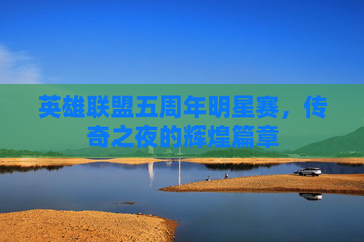 英雄联盟五周年明星赛,传奇之夜的辉煌篇章 英雄联盟五周年明星赛,传奇之夜的辉煌篇章