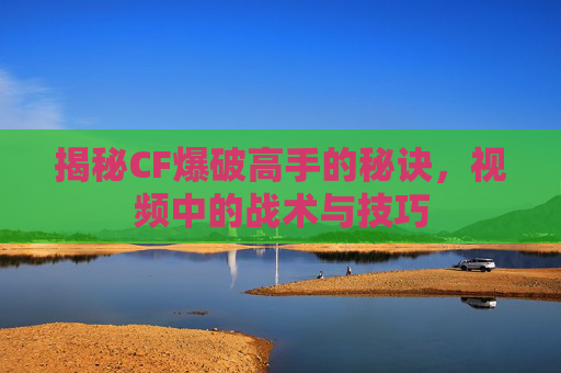 揭秘CF爆破高手的秘诀,视频中的战术与技巧 揭秘CF爆破高手的秘诀,视频中的战术与技巧
