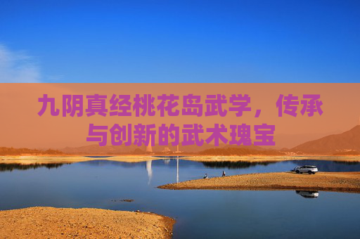九阴真经桃花岛武学,传承与创新的武术瑰宝 九阴真经桃花岛武学,传承与创新的武术瑰宝