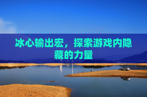 冰心输出宏,探索游戏内隐藏的力量 冰心输出宏,探索游戏内隐藏的力量