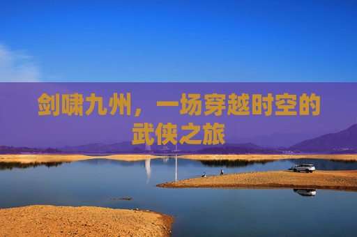 剑啸九州，一场穿越时空的武侠之旅
