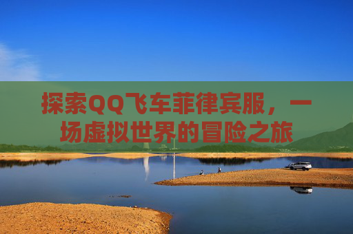 探索QQ飞车菲律宾服,一场虚拟世界的冒险之旅 探索QQ飞车菲律宾服,一场虚拟世界的冒险之旅