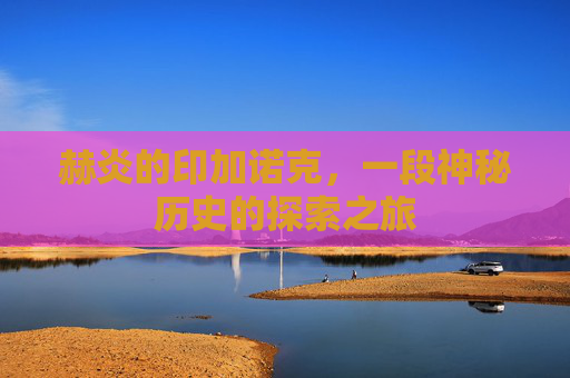 赫炎的印加诺克,一段神秘历史的探索之旅 赫炎的印加诺克,一段神秘历史的探索之旅
