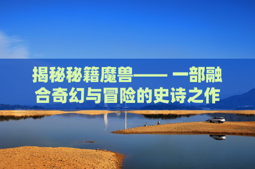 揭秘秘籍魔兽—— 一部融合奇幻与冒险的史诗之作