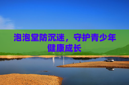 泡泡堂防沉迷,守护青少年健康成长 泡泡堂防沉迷,守护青少年健康成长