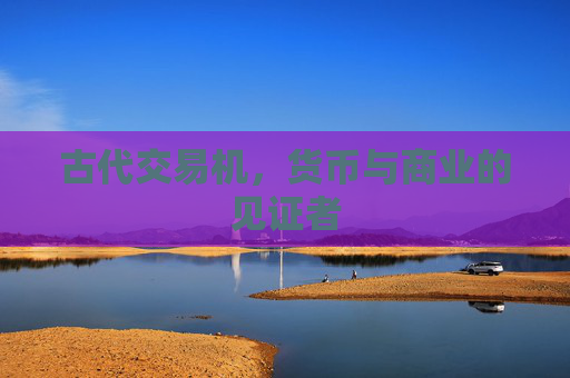 古代交易机,货币与商业的见证者 古代交易机,货币与商业的见证者