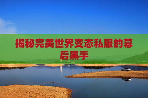 揭秘完美世界变态私服的幕后黑手 揭秘完美世界变态私服的幕后黑手