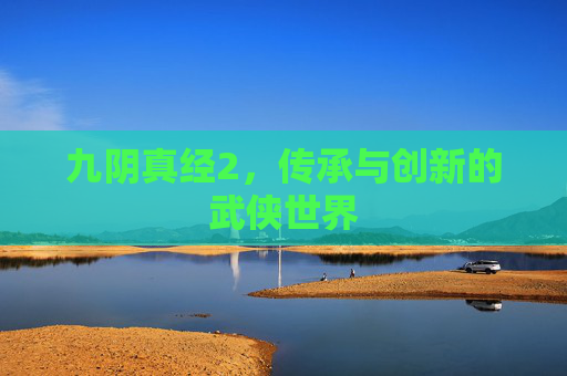 九阴真经2,传承与创新的武侠世界 九阴真经2,传承与创新的武侠世界