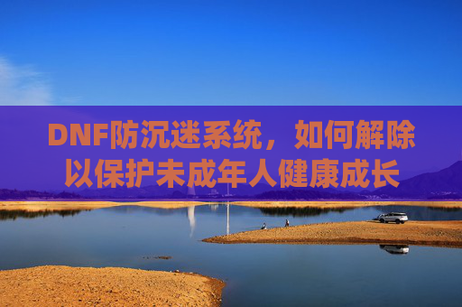 DNF防沉迷系统，如何解除以保护未成年人健康成长