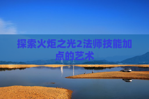 探索火炬之光2法师技能加点的艺术 探索火炬之光2法师技能加点的艺术