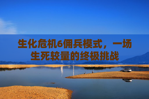 生化危机6佣兵模式,一场生死较量的终极挑战 生化危机6佣兵模式,一场生死较量的终极挑战