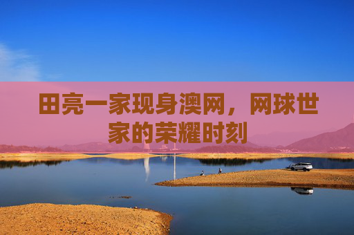 田亮一家现身澳网,网球世家的荣耀时刻 田亮一家现身澳网,网球世家的荣耀时刻