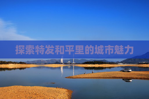 探索特发和平里的城市魅力 探索特发和平里的城市魅力