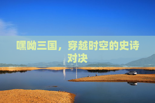 嘿呦三国，穿越时空的史诗对决