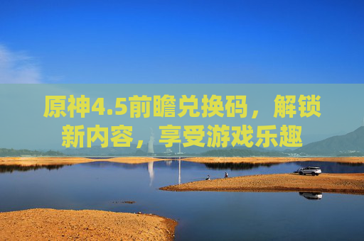 原神4.5前瞻兑换码，解锁新内容，享受游戏乐趣