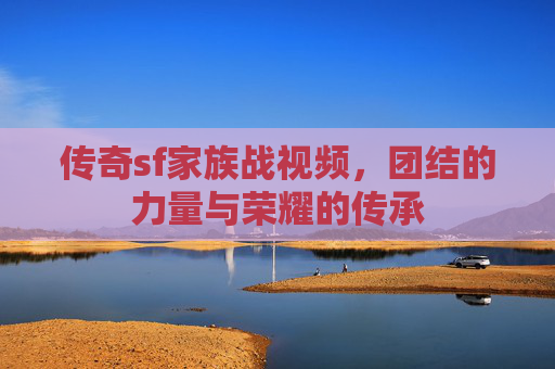 传奇sf家族战视频，团结的力量与荣耀的传承