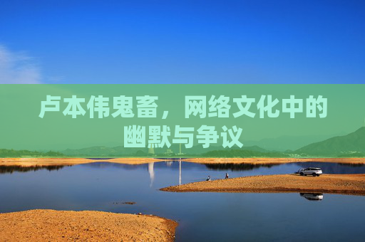 卢本伟鬼畜,网络文化中的幽默与争议 卢本伟鬼畜,网络文化中的幽默与争议