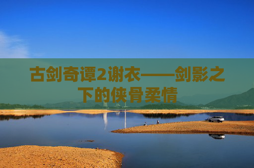 古剑奇谭2谢衣——剑影之下的侠骨柔情 古剑奇谭2谢衣——剑影之下的侠骨柔情